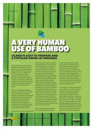 ISSUE 43 | JULY - SEPTEMBER 201938
I
B A M B O O
The bamboo plant is used in many
different ways ranging from food,
medicine, energy, construction and
many other less conventional uses
(Mizuta et al., 2004; Zhang et al.,
2004; Yang and Xue, 2005).
It plays a very important role in
the local economies of Far Eastern
countries, mainly China, Japan and
Vietnam, where it has been shown to
transform the livelihoods of small-
scale farmers (Kants and Chiu,
2000).
There is very limited information
about the contribution of this plant
to local economies in Tanzania
(Mhando, 2004). But in the Southern
highlands regions of Tanzania, the
bamboo species Oxytenanthera
abysinica (Savanna bamboo)
is grown by the local people for
production of an alcoholic beverage
locally known as Ulanzi (Kigomo,
1994; IBRN Newsletter 1993).
During the rainy season (December to
May) this bamboo species produces
many young shoots. To produce the
juice, the tips of the young shoots
are cut off and the stem portion is
bruised (a thin slice of some mm is
cut off) every morning and evening
for about a week. The exudates
from each cut and bruised shoot are
then collected in a container called
“Mbeta” and allowed to ferment for
some 2 days to become Ulanzi, a
highly cherished alcoholic drink by
the people in the vicinities and some
townships. This bamboo wine then
contains some 5-5.5 per cent alcohol.
Prolonged fermentation produces a
stronger liquid, more akin to brandy.
On the other hand, the sap is ready
to drink after 6-12 hours, depending
on the desired strength. When you
order ulanzi, you have three options,
mtogwa (sweet), mkangafu (strong),
and ndindifi (extra strong – ulanzi
that has sat for 3 days or longer) (blog
of M Van Dis, 6/2/2016).
In 70s, the drink was available for
free, but then gained popularity.
People from neighboring regions
got attracted, who purchased and
transported thousands of liters to
their home areas. A flourishing
business evolved around this drink.
Due to its simple preparation process,
the drink is cheap. Depending on
the season, one liter of Ulanzi is sold
for 500 up to 800 TShs. Ulanzi is
considered a poor peoples drink as it
is served in plastic jugs and sold only
in local clubs where some people do
not feel comfortable to go.
A few farmers will add a preservative,
more will filter it to remove particles,
but hygiene and storage are points
of concern. Handling conditions
are unhygienic, and production is
highly seasonal leading to large price
fluctuations. According to a Technical
Note in Tanzania J. Agric. Sc (2006)
Vol. 7 No 2, pasteurization is possible
although slightly changing the taste.
When farmers of bamboo are assured
with the market for the juice, they can
plant more and produce more. This
improves their economic situation.
ULANZI IS EASYTO PREPARE AND
A POPULAR DRINK IN TANZANIA
BY YUDA MKOLLO
AVERYHUMAN
USE OF BAMBOO
 