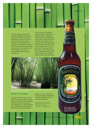 I
ISSUE 43 | JULY - SEPTEMBER 2019 39
B O M B O O
In Songea region, average daily
production during the rainy season
(January-March), per producing
household, is as high as 40 ltr (M.J.
Haule, 2015). The same author
concludes that this bamboo wine
business can contribute up to 70% of
annual household income, providing
an important source of employment.
On the negative side, there is
social side effects like increased
drunkenness.
ORIGIN OF THE DRINK
Legend has it that in the 60s, while
people were going to their farms, they
used to see flocks of birds on bamboo
plants drinking some liquid, and
later struggle to fly, walking aimlessly
around and falling asleep. Villagers
followed up on the birds’ behavior.
They improved the tapping by
making a special container from
bamboo, “Mbeta”, tapped the
bamboo shoot, left it until late in
the evening and collected the the
container. They decided to test
the sap and see what happened to
them. They liked it because it was
sweet and after some more sips
they became very happy. Since
those days, people of Iringa have
been inviting one another to their
homes and have been drinking
together while discussing matters
of their concern. Ulanzi is also
used during different celebrations
including traditional and non-
traditional weddings.
The Author works as Business &
MarketFacilitator for the Forestry
Development Trust-Iringa.
Email address: mkolloy@yahoo.com
Savanna bamboo (Oxythenanthera abyssinica), looking fresh and juicy, right for tapping ulanzi.
Southern Higlands, Tanzania. Photo BGF.
This is not Ulanzi, but still
another bamboo wine, from
Mexico, well packed. Photo
obtained from Yuda Mkollo
 