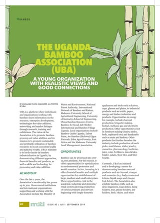 ISSUE 43 | JULY - SEPTEMBER 201940
I
B A M B O O
BY MUNAABA FLAVIA NABUGERE, ALL PHOTOS
BY UBA
UBA is a platform where individuals
and organizations working with
bamboo share information on the
resource, enterprise development,
technologies for value addition,
networking and market linkages
through research, training and
exhibitions. The vision of the
Association is to promote bamboo
growing and value addition and its
mission is to promote sustainable
and profitable utilization of bamboo
resources to boost ecosystem health
and national wealth. UBA’s mandate
is to be the leader in bamboo
industrialization in Uganda, by
demonstrating different approaches,
financial benefits and products, as
well as skills and technology for
processing and value addition.
	
MEMBERSHIP
Over the last 2 years, the
Association’s membership has grown
up to 300. Government institutions
and international organizations
supporting and working with the
Association include the Ministry of
THE UGANDA
BAMBOO
ASSOCIATION
(UBA)
A YOUNG ORGANIZATION
WITH REALISTIC VIEWS AND
GOOD CONNECTIONS
Water and Environment, National
Forest Authority, International
Network of Bamboo and Rattan,
Makerere University School of
Agricultural Engineering, University
of Kentucky-School of Engineering,
China Bamboo Resource Centre,
Bamboo for Good, Life Shelter
International and Bamboo Village
Uganda. Local organizations include
Bamboo Crafts Uganda, Talent
Farm, Aw Bamboo (Malewa) Elgon
Naturals, Eden Agro-Forestry, Fast
Africa and the Makerere University
Land Management Association.
OPPORTUNITIES
Bamboo can be processed into over
10,000 products. For this reason, it
offers opportunities for specialization
in environmental protection and
wealth creation. In fact, investing in it
offers financial benefits and multiple
opportunities for establishment of
large, medium and small enterprises.
These opportunities exist in the
academic, industrial and domestic/
retail sectors allowing production
of various products and services
beginning with simple domestic
appliances and tools such as knives,
cups, glasses and plates, to industrial
products such as textile, paper,
energy and timber industries and
products. Opportunities in energy
for example, include charcoal
production, briquette making,
biofuel, methane gas and electricity
production. Other opportunities exist
in furniture making (chairs, tables,
beds, cupboards etc) and handcrafts
such as mats and baskets. Other
products that further broaden the
industry include production of tooth
picks, matchboxes, sticks, jewelry,
cosmetics, pharmacology/medicine,
juice, wine, fertilizers, insecticides,
fodder, salads, floor tiles, and fiber
boards.
Currently, UBA has initiated
and is developing a centre for
demonstrating bamboo uses and
products such as charcoal, vinegar
and cosmetics (e.g. body creams and
lotions, liquid soaps and vinegar
foot detox). The Association also
exhibits bamboo crafts such as
desk organizers, soap dishes, lump
holders, toys, phone holders, key
holders, beds, chairs, and other
 