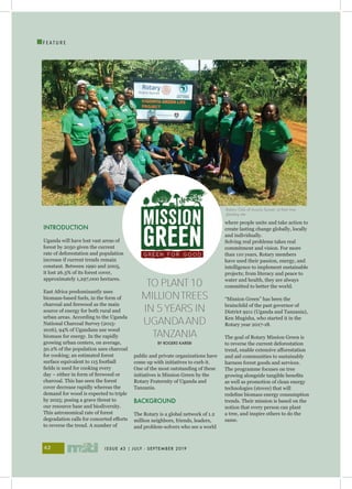 ISSUE 43 | JULY - SEPTEMBER 201942
I
F E A T U R E
INTRODUCTION
Uganda will have lost vast areas of
forest by 2050 given the current
rate of deforestation and population
increase if current trends remain
constant. Between 1990 and 2005,
it lost 26.3% of its forest cover,
approximately 1,297,000 hectares.
East Africa predominantly uses
biomass-based fuels, in the form of
charcoal and firewood as the main
source of energy for both rural and
urban areas. According to the Uganda
National Charcoal Survey (2015-
2016), 94% of Ugandans use wood
biomass for energy. In the rapidly
growing urban centers, on average,
50.2% of the population uses charcoal
for cooking; an estimated forest
surface equivalent to 115 football
fields is used for cooking every
day – either in form of firewood or
charcoal. This has seen the forest
cover decrease rapidly whereas the
demand for wood is expected to triple
by 2025; posing a grave threat to
our resource base and biodiversity.
This astronomical rate of forest
degradation calls for concerted efforts
to reverse the trend. A number of
public and private organizations have
come up with initiatives to curb it.
One of the most outstanding of these
initiatives is Mission Green by the
Rotary Fraternity of Uganda and
Tanzania.
BACKGROUND
The Rotary is a global network of 1.2
million neighbors, friends, leaders,
and problem-solvers who see a world
where people unite and take action to
create lasting change globally, locally
and individually.
Solving real problems takes real
commitment and vision. For more
than 110 years, Rotary members
have used their passion, energy, and
intelligence to implement sustainable
projects; from literacy and peace to
water and health, they are always
committed to better the world.
“Mission Green” has been the
brainchild of the past governor of
District 9211 (Uganda and Tanzania),
Ken Mugisha, who started it in the
Rotary year 2017-18.
The goal of Rotary Mission Green is
to reverse the current deforestation
trend, enable extensive afforestation
and aid communities to sustainably
harness forest goods and services.
The programme focuses on tree
growing alongside tangible benefits
as well as promotion of clean energy
technologies (stoves) that will
redefine biomass energy consumption
trends. Their mission is based on the
notion that every person can plant
a tree, and inspire others to do the
same.
TO PLANT10
MILLIONTREES
IN 5YEARS IN
UGANDAAND
TANZANIA
BY ROGERS KAREBI
Rotary Club of Acacia Sunset, at their tree
planting site
 