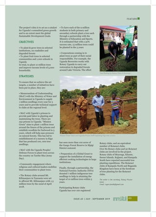 I
ISSUE 43 | JULY - SEPTEMBER 2019 43
F E A T U R E
The project’s idea is to act as a catalyst
for Uganda’s committed green growth
and to an extent meet the global
Sustainable Development Goals.
OBJECTIVES
• To plant & grow trees in selected
institutions, on roadsides and
degraded forests
• To plant fruit trees in selected
communities and 1,000 schools in
Uganda
In total, to plant 10 million trees
and improve income levels of 5,000
households.
STRATEGIES
To ensure that we achieve the set
targets, a number of initiatives have
been put in place, they are:
• Memorandum of Understanding
(MoU) with the Ministry of Water and
Environment in Uganda to supply
1 million seedlings every year for 5
years and to provide technical support
to clubs at the regional level.
• MoU with Uganda’s prisons to
provide paid labor in planting and
maintaining the trees. There are
252 prisons in Uganda. “Mission
Green” aims to plant 1 million trees
around the fences of the prisons and
establish woodlots for fuelwood in 5
years, which will help ease pressure
on natural forests. This has led to
establishment of a nursery in Kigo
that has produced 100, 000 tree
seedlings.
• MoU with the Uganda Peoples’
Defense Forces to plant trees across
the country on Tarehe Sita (Army
Day).
• Community engagement where
religious and cultural leaders mobilize
their communities to plant trees.
• The Rotary clubs around Mt.
Kilimanjaro in Tanzania were set
to afforest Mt. Kilimanjaro with 1.5
million trees by the 22nd of April
2018.
• To have each of the 9 million
students in both primary and
secondary schools plant a tree each
through a partnership with the
Ministry of Education and Sports.
It is estimated that with a 30%
success rate, 13 million trees could
be planted in the 5 years
• Corporations coming in to
plant trees as part of their social
responsibility. For example, the
Uganda Breweries works with
Rotary Uganda to carry out
restoration in degraded forests
around Lake Victoria. The effort
has seen more than 100 acres of
the Gangu Forest Reserve in Mpigi
District restored.
• Preparation of a Global Grant to
support the installation of energy
efficient cooking technologies in large
institutions.
Finally, through a partnership, the
National Forestry Authority (NFA)
donated 7 million indigenous tree
seedlings to help in attaining the
target of 10 million trees within 5
years.
Participating Rotary clubs
Uganda has over 100 registered
Rotary clubs, and an equivalent
number of Rotaract clubs.
Over 80 Rotary clubs and 50 Rotaract
clubs are involved in the project.
Rotary clubs of Muyenga, Kitante,
Ssesse Islands, Kajjansi, and Kampala
South have reported successful tree
planting expeditions. The Rotaract
clubs of Kampala North and Buganda
Kingdom have been at the forefront
of tree planting for the Rotaract
clubs.
The writer is the secretary, Rotary Mission
Green
Email: rogers.karebi@gmail.com
Tree Planting by Rotary Club of Muyenga
Mission Green Team and Uganda Prisons Staff inspecting Kigo tree nursery
 