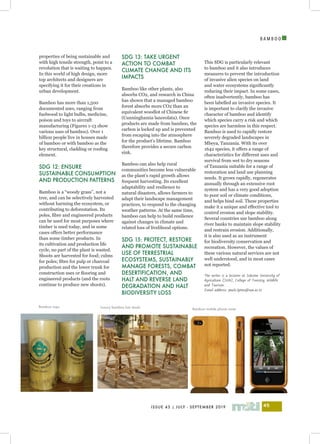 I
ISSUE 43 | JULY - SEPTEMBER 2019 45
B A M B O O
properties of being sustainable and
with high tensile strength, point to a
revolution that is waiting to happen.
In this world of high design, more
top architects and designers are
specifying it for their creations in
urban development.
Bamboo has more than 1,500
documented uses, ranging from
fuelwood to light bulbs, medicine,
poison and toys to aircraft
manufacturing (Figures 1-13 show
various uses of bamboo). Over 1
billion people live in houses made
of bamboo or with bamboo as the
key structural, cladding or roofing
element.
SDG 12: ENSURE
SUSTAINABLE CONSUMPTION
AND PRODUCTION PATTERNS
Bamboo is a “woody grass”, not a
tree, and can be selectively harvested
without harming the ecosystem, or
contributing to deforestation. Its
poles, fibre and engineered products
can be used for most purposes where
timber is used today, and in some
cases offers better performance
than some timber products. In
its cultivation and production life
cycle, no part of the plant is wasted.
Shoots are harvested for food; culms
for poles; fibre for pulp or charcoal
production and the lower trunk for
construction uses or flooring and
engineered products (and the roots
continue to produce new shoots).
SDG 13: TAKE URGENT
ACTION TO COMBAT
CLIMATE CHANGE AND ITS
IMPACTS
Bamboo like other plants, also
absorbs CO2, and research in China
has shown that a managed bamboo
forest absorbs more CO2 than an
equivalent woodlot of Chinese fir
(Cunninghamia lanceolata). Once
products are made from bamboo, the
carbon is locked up and is prevented
from escaping into the atmosphere
for the product’s lifetime. Bamboo
therefore provides a secure carbon
sink.
Bamboo can also help rural
communities become less vulnerable
as the plant’s rapid growth allows
frequent harvesting. Its excellent
adaptability and resilience to
natural disasters, allows farmers to
adapt their landscape management
practices, to respond to the changing
weather patterns. At the same time,
bamboo can help to build resilience
against changes in climate and
related loss of livelihood options.
SDG 15: PROTECT, RESTORE
AND PROMOTE SUSTAINABLE
USE OF TERRESTRIAL
ECOSYSTEMS, SUSTAINABLY
MANAGE FORESTS, COMBAT
DESERTIFICATION, AND
HALT AND REVERSE LAND
DEGRADATION AND HALT
BIODIVERSITY LOSS
This SDG is particularly relevant
to bamboo and it also introduces
measures to prevent the introduction
of invasive alien species on land
and water ecosystems significantly
reducing their impact. In some cases,
often inadvertently, bamboo has
been labelled an invasive species. It
is important to clarify the invasive
character of bamboo and identify
which species carry a risk and which
species are harmless in this respect.
Bamboo is used to rapidly restore
severely degraded landscapes in
Mbeya, Tanzania. With its over
1642 species, it offers a range of
characteristics for different uses and
survival from wet to dry seasons
of Tanzania suitable for a range of
restoration and land use planning
needs. It grows rapidly, regenerates
annually through an extensive root
system and has a very good adoption
to poor soil or climate conditions,
and helps bind soil. These properties
make it a unique and effective tool to
control erosion and slope stability.
Several countries use bamboo along
river banks to maintain slope stability
and restrain erosion. Additionally,
it is also used as an instrument
for biodiversity conservation and
recreation. However, the values of
these various natural services are not
well understood, and in most cases
not reported.
The writer is a lecturer at Sokoine University of
Agriculture (SUA), College of Forestry, Wildlife
and Tourism.
Email address: paulo.lyimo@sua.ac.tz
Bamboo cups Luxury bamboo bar stools
Bamboo mobile phone cover
 