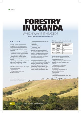 ISSUE 43 | JULY - SEPTEMBER 201946
I
F E A T U R E
INTRODUCTION
Globally, forests are known and
recognized for the indispensable
value and importance for human
survival through their eco-system
functions:
• Acting as catchment for rainfall,
• Regulation of local micro-climate,
• Air temperature regulation,
• Stabilization of climate change
through carbon sequestration and
storage,
• Providing a range of forest products
(e.g. herbs, fruits, honey, timber,
poles, crafts, fuel wood).
In the East African region, the major
forest types include:
• Tropical moist,
• Evergreen and moist semi-
deciduous forests,
• Miombo woodlands (wet and dry
miombo),
• Savannah,
• Acacia woodlands,
• Mangroves, and
• Tree plantations.
However, the future presents a
big question whether these forests
and their ecological functions will
continuously and sustainably be
enjoyed by the present and future
generations in the region.
This is largely attributed to the
worldwide degradation and depletion
of forests and trees at an alarming
rate. Table 1 presents the annual
forest loss in Uganda, Kenya and
Tanzania. Uganda registered the
highest annual deforestation rate.
Across the East African countries,
the key drivers of deforestation and
forest degradation are:
• High population growth (increased
demands for forest products and
services),
• Urbanization & settlement
(including infrastructure
development),
• Conversion of forest land for
agricultural production,
• Overgrazing,
• Wildfires,
• Charcoal production and wood fuel
for energy.
FORESTRY
IN UGANDA
WHICH WAYIS ITHEADED?
BY JOSHUA ZAKE, JAMES THEMBO AND HERBERT WAMAGALE
Table 1. Annual forest loss in selected
East African Countries
Lush and green looking hillsides, but bare
because of bush res in the dry season
 