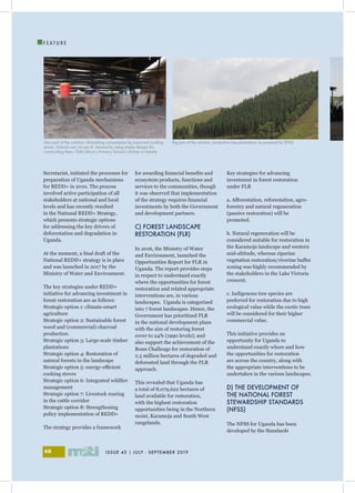 ISSUE 43 | JULY - SEPTEMBER 201948
I
F E A T U R E
Secretariat, initiated the processes for
preparation of Uganda mechanisms
for REDD+ in 2010. The process
involved active participation of all
stakeholders at national and local
levels and has recently resulted
in the National REDD+ Strategy,
which presents strategic options
for addressing the key drivers of
deforestation and degradation in
Uganda.
At the moment, a final draft of the
National REDD+ strategy is in place
and was launched in 2017 by the
Ministry of Water and Environment.
The key strategies under REDD+
initiative for advancing investment in
forest restoration are as follows:
Strategic option 1: climate-smart
agriculture
Strategic option 2: Sustainable forest
wood and (commercial) charcoal
production
Strategic option 3: Large-scale timber
plantations
Strategic option 4: Restoration of
natural forests in the landscape
Strategic option 5: energy-efficient
cooking stoves
Strategic option 6: Integrated wildfire
management
Strategic option 7: Livestock rearing
in the cattle corridor
Strategic option 8: Strengthening
policy implementation of REDD+
The strategy provides a framework
for awarding financial benefits and
ecosystem products, functions and
services to the communities, though
it was observed that implementation
of the strategy requires financial
investments by both the Government
and development partners.
C) FOREST LANDSCAPE
RESTORATION (FLR)
In 2016, the Ministry of Water
and Environment, launched the
Opportunities Report for FLR in
Uganda. The report provides steps
in respect to understand exactly
where the opportunities for forest
restoration and related appropriate
interventions are, in various
landscapes. Uganda is categorized
into 7 forest landscapes. Hence, the
Government has prioritized FLR
in the national development plans
with the aim of restoring forest
cover to 24% (1990 levels); and
also support the achievement of the
Bonn Challenge for restoration of
2.5 million hectares of degraded and
deforested land through the FLR
approach.
This revealed that Uganda has
a total of 8,079,622 hectares of
land available for restoration,
with the highest restoration
opportunities being in the Northern
moist, Karamoja and South West
rangelands.
Key strategies for advancing
investment in forest restoration
under FLR
a. Afforestation, reforestation, agro-
forestry and natural regeneration
(passive restoration) will be
promoted.
b. Natural regeneration will be
considered suitable for restoration in
the Karamoja landscape and western
mid-altitude, whereas riparian
vegetation restoration/riverine buffer
zoning was highly recommended by
the stakeholders in the Lake Victoria
crescent.
c. Indigenous tree species are
preferred for restoration due to high
ecological value while the exotic trees
will be considered for their higher
commercial value.
This initiative provides an
opportunity for Uganda to
understand exactly where and how
the opportunities for restoration
are across the country, along with
the appropriate interventions to be
undertaken in the various landscapes.
D) THE DEVELOPMENT OF
THE NATIONAL FOREST
STEWARDSHIP STANDARDS
(NFSS)
The NFSS for Uganda has been
developed by the Standards
Also part of the solution: diminishing consumption by improved cooking
stoves. Schools can cut use of rewood by using simple designs for
constructing them. Child Africa’s Primary School’s kitchen in Kabale
Big part of the solution: productive tree plantations as powered by SPGS
 