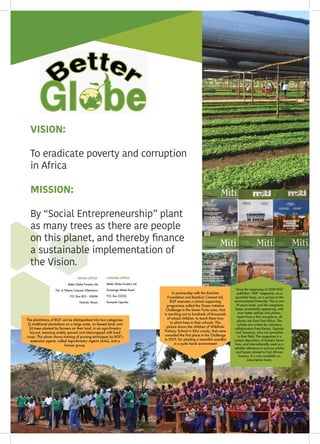 ISSUE 43 | JULY - SEPTEMBER 201954
I
B A M B O O
The plantations of BGF can be distinguished into two categories:
(i) traditional plantations on a large scale, on leased land, and
(ii) trees planted by farmers on their land, in an agro-forestry
lay-out, meaning widely spaced and intercropped with food
crops. This photo shows training of pruning techniques by BGF’s
extension agents, called Agro-forestry Agents (AAs), and a
farmer group.
In partnership with the KenGen
Foundation and Bamburi Cement Ltd,
BGF executes a school supporting
programme called the Green Initiative
Challenge in the Seven Forks area, that
is reaching out to hundreds of thousands
of school children, to teach them how
to plant trees in their schools. This
picture shows the children of Wikithuki
Primary School in Kitui county, that were
awarded the first place in the Challenge
in 2019, for planting a beautiful woodlot
in a quite harsh environment
Since the beginning of 2009 BGF
publishes “Miti” magazine, on a
quarterly basis, as a service to the
environmental fraternity. This is now
10 years back, and the magazine
keeps consistently appearing, with
ever better articles and photos.
Apart from a few exceptions, all
photos are from East Africa. The
articles are written by voluntary
collaborators from Kenya, Uganda
and Tanzania, who are specialists
in their field. The magazine is a
unique depository of forestry know-
how, and internationally used as a
reliable reference in various articles
and books related to East African
forestry. It is only available on
subscription basis.
KENYA OFFICE:
Better Globe Forestry Ltd
No. 4, Tabere Crescent, Kileleshwa
P.O. Box 823 – 00606
Nairobi, Kenya
UGANDA OFFICE:
Better Globe Forestry Ltd
Kansanga Mitala Road
P.O. Box 22232,
Kampala Uganda
VISION:
To eradicate poverty and corruption
in Africa
MISSION:
By “Social Entrepreneurship” plant
as many trees as there are people
on this planet, and thereby finance
a sustainable implementation of
the Vision.
 