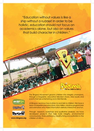 ISSUE 43 | JULY - SEPTEMBER 201956
I
The Bingwa Movement grooms children into integrity champions,
through a magazine, educative television shows, story books and
events that are entertaining and child-friendly.
At Bingwa, we know how to listen to and talk to children. We have a
team of experienced educators, story tellers, creative programmers
and animators who make information-delivery interactive and fun.
Through  research, workshops and qualitative analyses, we have
developed products that help build integrity, environmental
consciousness, financial literacy, healthy living and patriotism in the
children of Africa.
“Education without values is like a
ship without a rudder! In order to be
holistic, education should not focus on
academics alone, but also on values
that build character in children.”
| SCENES FROM BINGWA KIDS OF INTEGRITY FESTIVAL 2019 | THE FESTIVAL IS ORGANISED EVERY FIRST FRIDAY OF APRIL |
www.bingwa.org
 