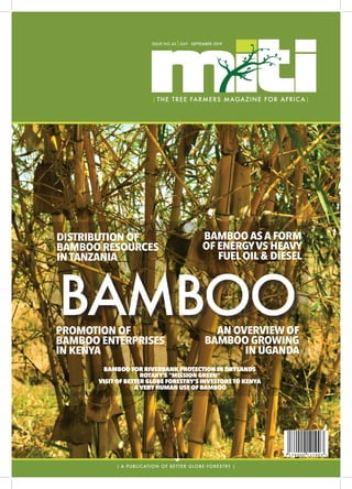 I
ISSUE 43 | JULY - SEPTEMBER 2019 1
B A M B O O
| THE TREE FARMERS MAGAZINE FOR AFRICA|
| A PUBLICATION OF BETTER GLOBE FORESTRY |
ISSUE NO.43|JULY - SEPTEMBER 2019
BAMBOO
DISTRIBUTION OF
BAMBOO RESOURCES
INTANZANIA
BAMBOO AS A FORM
OF ENERGYVS HEAVY
FUELOIL& DIESEL
PROMOTION OF
BAMBOO ENTERPRISES
IN KENYA
AN OVERVIEW OF
BAMBOO GROWING
IN UGANDA
BAMBOO FOR RIVERBANK PROTECTION IN DRYLANDS
ROTARY’S “MISSION GREEN”
VISITOF BETTER GLOBE FORESTRY’S INVESTORSTO KENYA
AVERYHUMAN USE OF BAMBOO
 