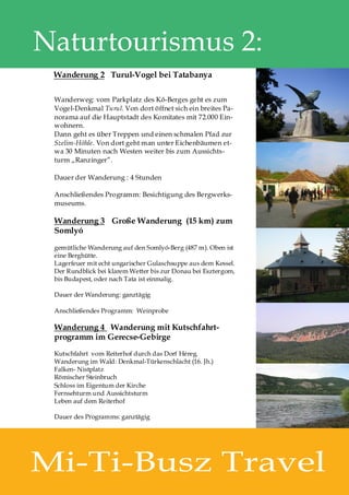 Naturtourismus 2:
 Wanderung 2 Turul-Vogel bei Tatabanya

 Wanderweg: vom Parkplatz des Kő-Berges geht es zum
 Vogel-Denkmal Turul. Von dort öffnet sich ein breites Pa-
 norama auf die Hauptstadt des Komitates mit 72.000 Ein-
 wohnern.
 Dann geht es über Treppen und einen schmalen Pfad zur
 Szelim-Höhle. Von dort geht man unter Eichenbäumen et-
 wa 30 Minuten nach Westen weiter bis zum Aussichts-
 turm „Ranzinger”.

 Dauer der Wanderung : 4 Stunden

 Anschließendes Programm: Besichtigung des Bergwerks-
 museums.

 Wanderung 3 Große Wanderung (15 km) zum
 Somlyó

 gemütliche Wanderung auf den Somlyó-Berg (487 m). Oben ist
 eine Berghütte.
 Lagerfeuer mit echt ungarischer Gulaschsuppe aus dem Kessel.
 Der Rundblick bei klarem Wetter bis zur Donau bei Esztergom,
 bis Budapest, oder nach Tata ist einmalig.

 Dauer der Wanderung: ganztägig

 Anschließendes Programm: Weinprobe

 Wanderung 4 Wanderung mit Kutschfahrt-
 programm im Gerecse-Gebirge
 Kutschfahrt vom Reiterhof durch das Dorf Héreg.
 Wanderung im Wald: Denkmal-Türkenschlacht (16. Jh.)
 Falken- Nistplatz
 Römischer Steinbruch
 Schloss im Eigentum der Kirche
 Fernsehturm und Aussichtsturm
 Leben auf dem Reiterhof

 Dauer des Programms: ganztägig




Mi-Ti-Busz Travel
 
