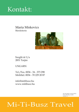 Kontakt:

  Maria Miskovics
  Büroleiterin




  Szegfü út 1/a
  2831 Tarján

  UNGARN

  Tel./Fax. 0036 - 34 - 373 298
  Mobiltel. 0036 - 70 229 20 87

  info@mitibusz.hu
  www.mitibusz.hu


                                  Für den Inhalt verantwortlich:
                                  Firma Miti-Busz GmbH
                                  Layout: c.t.




Mi-Ti-Busz Travel
 