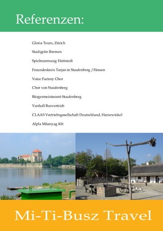 Referenzen:
  Gloria Tours, Zürich

  Stadtgrün Bremen

  Spielmannszug Hattstedt

  Freundeskreis Tarjan in Staufenberg /Hessen

  Voice Factory Chor

  Chor von Staufenberg

  Bürgermeisteramt Staufenberg

  Vanholl Busvertrieb

  CLAAS Vertriebsgesellschaft Deutschland, Harsewinkel

  Alpla Műanyag Kft




Mi-Ti-Busz Travel
 