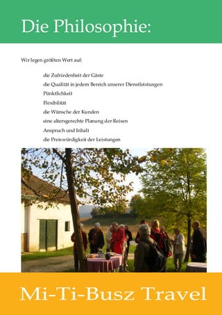 Die Philosophie:
Wir legen größten Wert auf:


         die Zufriedenheit der Gäste
         die Qualität in jedem Bereich unserer Dienstleistungen
         Pünktlichkeit
         Flexibilität
         die Wünsche der Kunden
         eine altersgerechte Planung der Reisen
         Anspruch und Inhalt
         die Preiswürdigkeit der Leistungen




Mi-Ti-Busz Travel
 