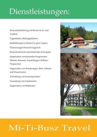 Dienstleistungen:

Personenbeförderung mit Bussen im In- und
Ausland

Tagesfahrten, Mehrtagesfahrten

Stadtführungen in Deutsch in ganz Ungarn

Übersetzungen Deutsch-Ungarisch

Deutschunterricht individuell oder in Gruppen

Organisation von kulturellen Programmen
(Theater, Konzerte, Ausstellungen, Folklore-
Programme)

Organisation von Wanderungen, Reit-, Fahrrad-
und Wassertouren

Vermittlung von Extremsportarten

Vermittlung von Unterkünften

Organisation von Mahlzeiten




Mi-Ti-Busz Travel
 