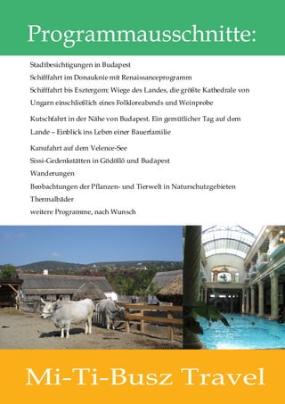 Programmausschnitte:
Stadtbesichtigungen in Budapest
Schifffahrt im Donauknie mit Renaissanceprogramm
Schifffahrt bis Esztergom: Wiege des Landes, die größte Kathedrale von
Ungarn einschließlich eines Folkloreabends und Weinprobe

Kutschfahrt in der Nähe von Budapest. Ein gemütlicher Tag auf dem
Lande – Einblick ins Leben einer Bauerfamilie

Kanufahrt auf dem Velence-See
Sissi-Gedenkstätten in Gödöllő und Budapest
Wanderungen
Beobachtungen der Pflanzen- und Tierwelt in Naturschutzgebieten
Thermalbäder
weitere Programme, nach Wunsch




Mi-Ti-Busz Travel
 