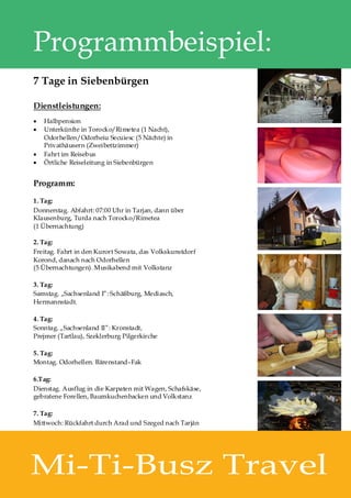 Programmbeispiel:
7 Tage in Siebenbürgen

Dienstleistungen:
·   Halbpension
·   Unterkünfte in Torocko/Rimetea (1 Nacht),
    Odorhellen/Odorheiu Secuiesc (5 Nächte) in
    Privathäusern (Zweibettzimmer)
·   Fahrt im Reisebus
·   Örtliche Reiseleitung in Siebenbürgen


Programm:

1. Tag:
Donnerstag. Abfahrt: 07:00 Uhr in Tarjan, dann über
Klausenburg, Turda nach Torocko/Rimetea
(1 Übernachtung)

2. Tag:
Freitag. Fahrt in den Kurort Sowata, das Volkskunstdorf
Korond, danach nach Odorhellen
(5 Übernachtungen). Musikabend mit Volkstanz

3. Tag:
Samstag. „Sachsenland I”: Schäßburg, Mediasch,
Hermannstadt.

4. Tag:
Sonntag. „Sachsenland II”: Kronstadt,
Prejmer (Tartlau), Szeklerburg Pilgerkirche

5. Tag:
Montag. Odorhellen. Bärenstand–Fak

6.Tag:
Dienstag. Ausflug in die Karpaten mit Wagen, Schafskäse,
gebratene Forellen, Baumkuchenbacken und Volkstanz

7. Tag:
Mittwoch: Rückfahrt durch Arad und Szeged nach Tarján




Mi-Ti-Busz Travel
 