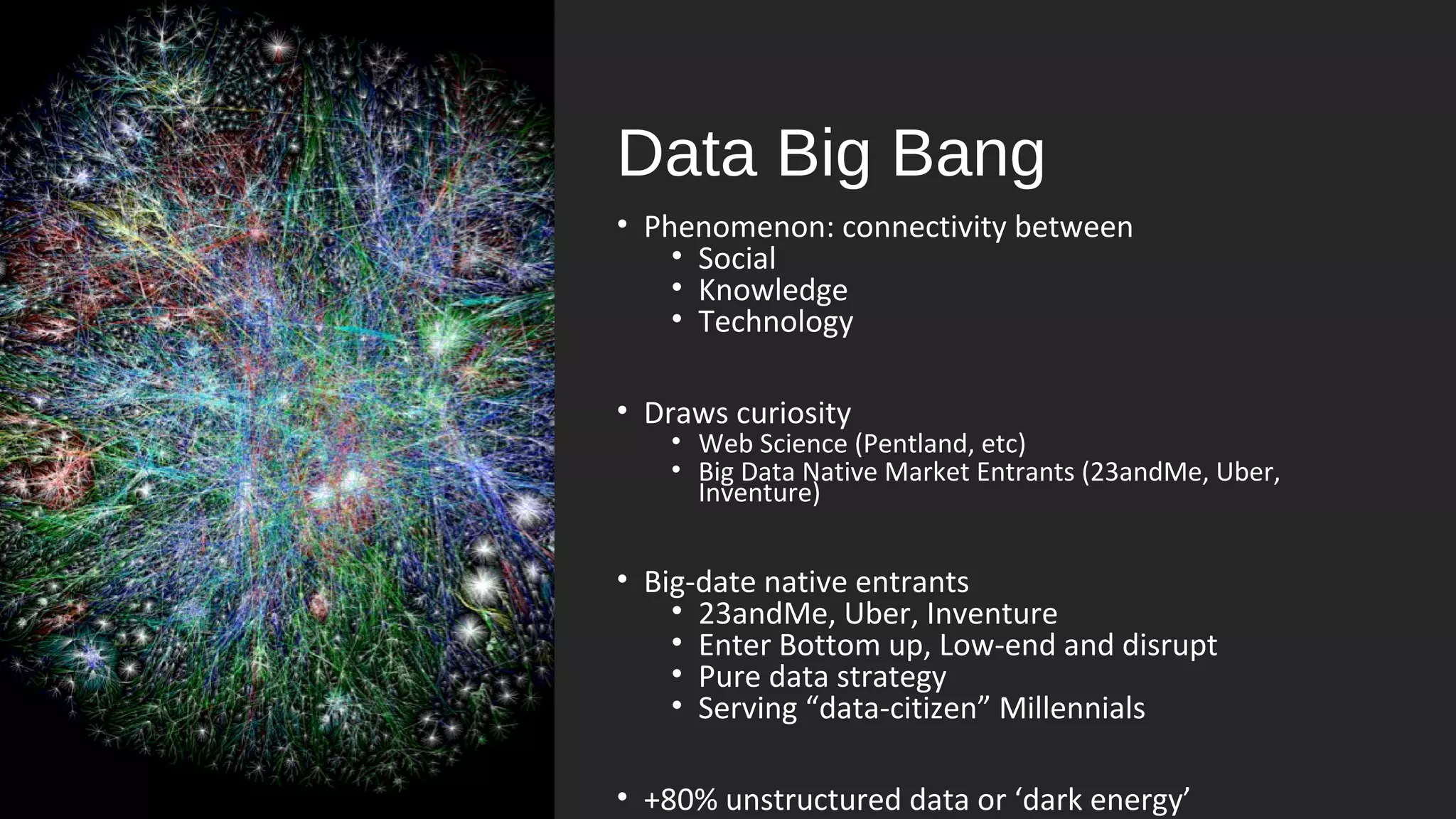 Data Big Bang
• Phenomenon: connectivity between
• Social
• Knowledge
• Technology
• Draws curiosity
• Web Science (Pentland, etc)
• Big Data Native Market Entrants (23andMe, Uber,
Inventure)
• Big-date native entrants
• 23andMe, Uber, Inventure
• Enter Bottom up, Low-end and disrupt
• Pure data strategy
• Serving “data-citizen” Millennials
• +80% unstructured data or ‘dark energy’
 