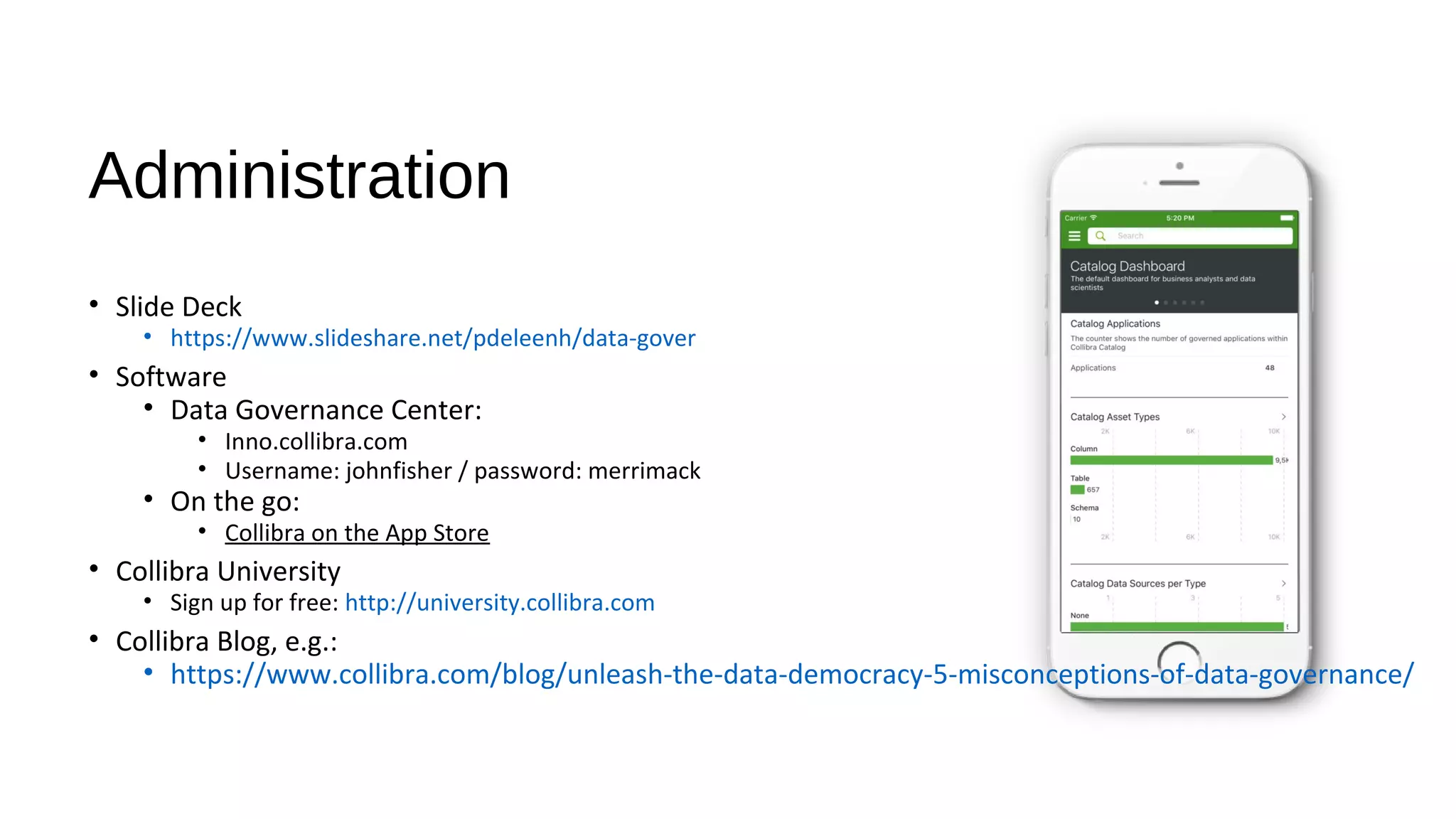 Administration
• Slide Deck
• https://www.slideshare.net/pdeleenh/data-gover
• Software
• Data Governance Center:
• Inno.collibra.com
• Username: johnfisher / password: merrimack
• On the go:
• Collibra on the App Store
• Collibra University
• Sign up for free: http://university.collibra.com
• Collibra Blog, e.g.:
• https://www.collibra.com/blog/unleash-the-data-democracy-5-misconceptions-of-data-governance/
 