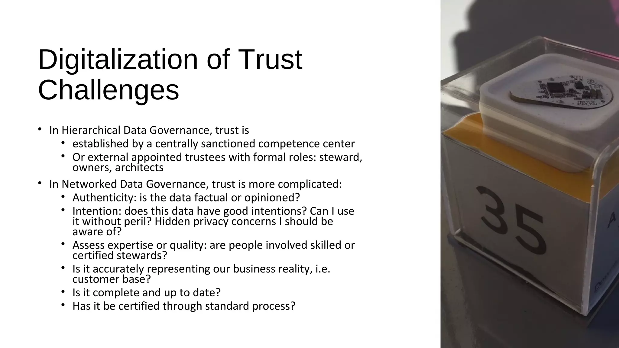 Digitalization of Trust
Challenges
• In Hierarchical Data Governance, trust is
• established by a centrally sanctioned competence center
• Or external appointed trustees with formal roles: steward,
owners, architects
• In Networked Data Governance, trust is more complicated:
• Authenticity: is the data factual or opinioned?
• Intention: does this data have good intentions? Can I use
it without peril? Hidden privacy concerns I should be
aware of?
• Assess expertise or quality: are people involved skilled or
certified stewards?
• Is it accurately representing our business reality, i.e.
customer base?
• Is it complete and up to date?
• Has it be certified through standard process?
 