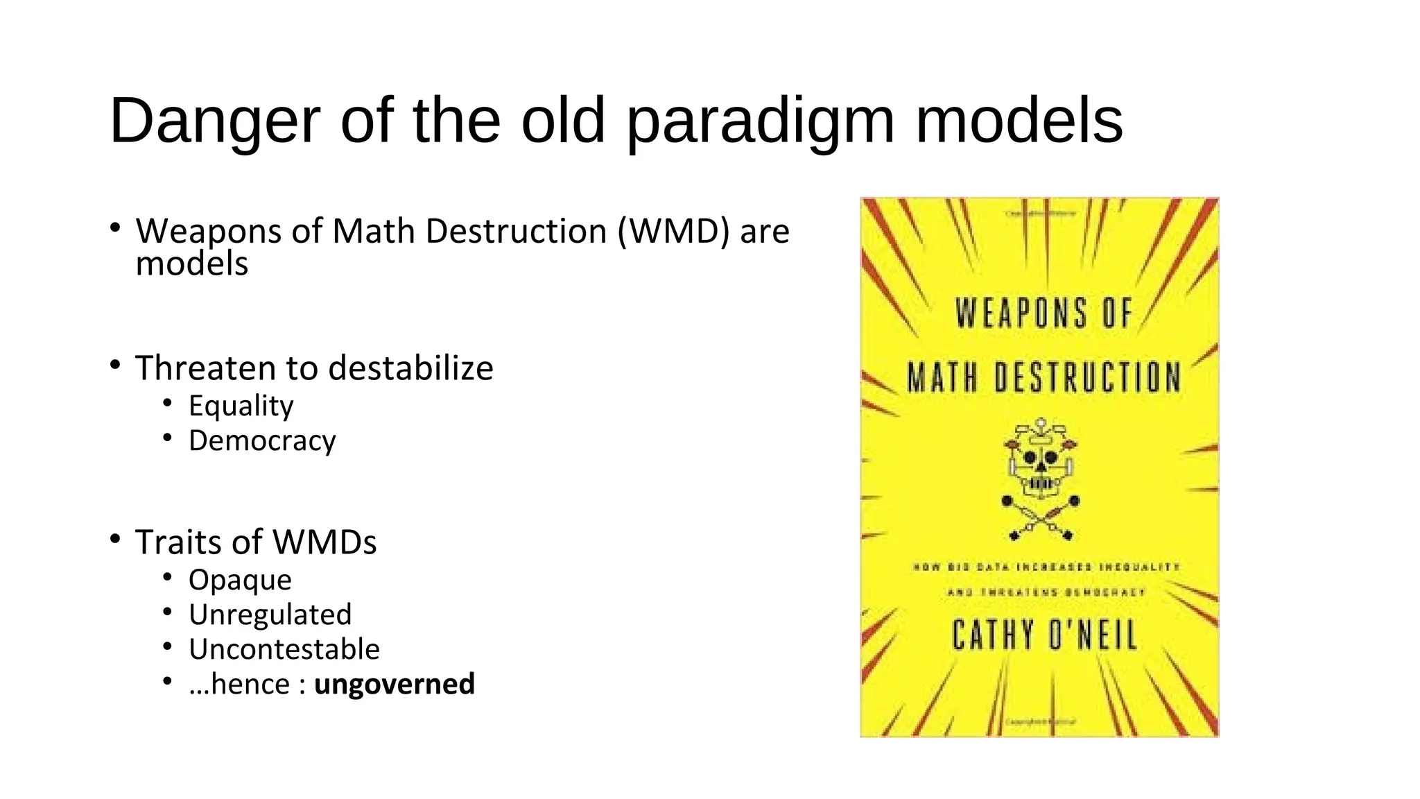 Danger of the old paradigm models
• Weapons of Math Destruction (WMD) are
models
• Threaten to destabilize
• Equality
• Democracy
• Traits of WMDs
• Opaque
• Unregulated
• Uncontestable
• …hence : ungoverned
 