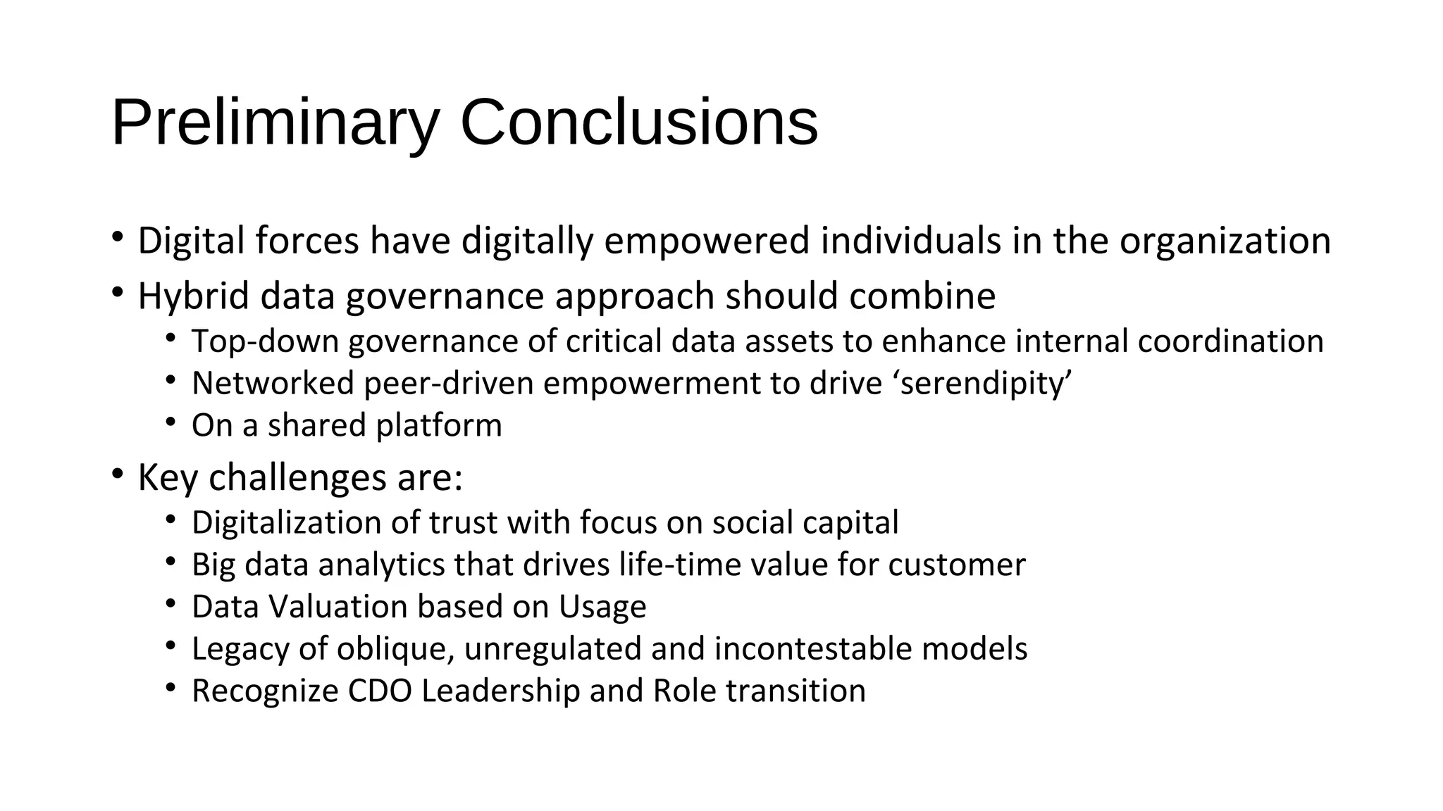 Preliminary Conclusions
• Digital forces have digitally empowered individuals in the organization
• Hybrid data governance approach should combine
• Top-down governance of critical data assets to enhance internal coordination
• Networked peer-driven empowerment to drive ‘serendipity’
• On a shared platform
• Key challenges are:
• Digitalization of trust with focus on social capital
• Big data analytics that drives life-time value for customer
• Data Valuation based on Usage
• Legacy of oblique, unregulated and incontestable models
• Recognize CDO Leadership and Role transition
 