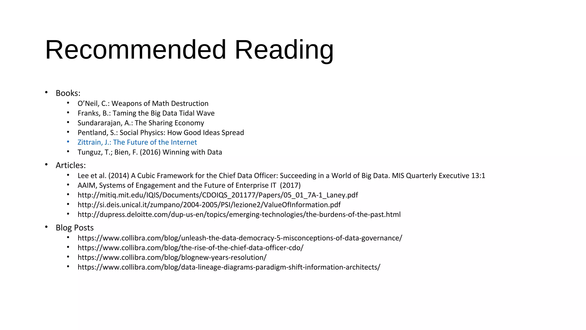 Recommended Reading
• Books:
• O’Neil, C.: Weapons of Math Destruction
• Franks, B.: Taming the Big Data Tidal Wave
• Sundararajan, A.: The Sharing Economy
• Pentland, S.: Social Physics: How Good Ideas Spread
• Zittrain, J.: The Future of the Internet
• Tunguz, T.; Bien, F. (2016) Winning with Data
• Articles:
• Lee et al. (2014) A Cubic Framework for the Chief Data Officer: Succeeding in a World of Big Data. MIS Quarterly Executive 13:1
• AAIM, Systems of Engagement and the Future of Enterprise IT (2017)
• http://mitiq.mit.edu/IQIS/Documents/CDOIQS_201177/Papers/05_01_7A-1_Laney.pdf
• http://si.deis.unical.it/zumpano/2004-2005/PSI/lezione2/ValueOfInformation.pdf
• http://dupress.deloitte.com/dup-us-en/topics/emerging-technologies/the-burdens-of-the-past.html
• Blog Posts
• https://www.collibra.com/blog/unleash-the-data-democracy-5-misconceptions-of-data-governance/
• https://www.collibra.com/blog/the-rise-of-the-chief-data-officer-cdo/
• https://www.collibra.com/blog/blognew-years-resolution/
• https://www.collibra.com/blog/data-lineage-diagrams-paradigm-shift-information-architects/
 