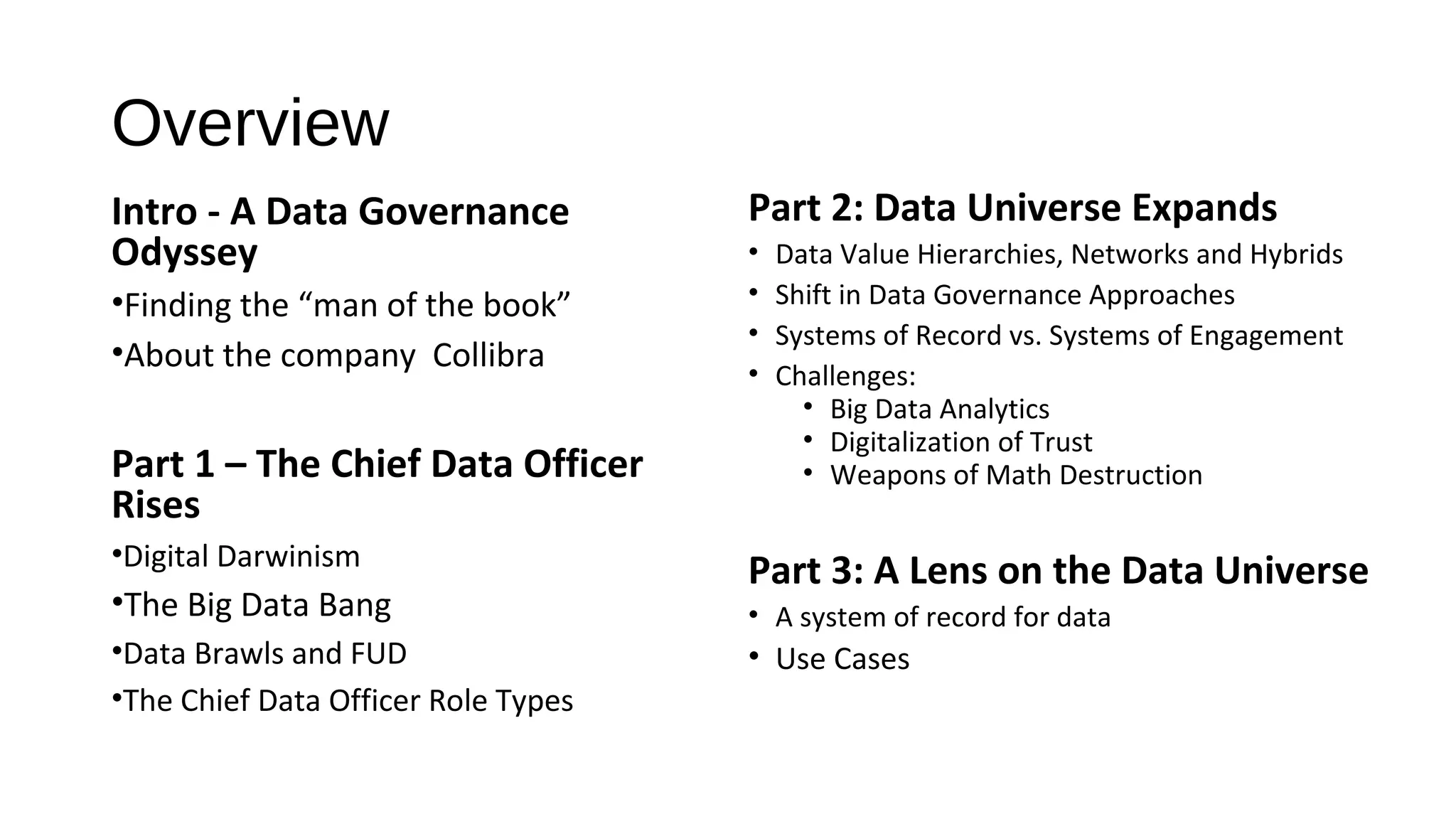 Overview
Intro - A Data Governance
Odyssey
•Finding the “man of the book”
•About the company Collibra
Part 1 – The Chief Data Officer
Rises
•Digital Darwinism
•The Big Data Bang
•Data Brawls and FUD
•The Chief Data Officer Role Types
Part 2: Data Universe Expands
• Data Value Hierarchies, Networks and Hybrids
• Shift in Data Governance Approaches
• Systems of Record vs. Systems of Engagement
• Challenges:
• Big Data Analytics
• Digitalization of Trust
• Weapons of Math Destruction
Part 3: A Lens on the Data Universe
• A system of record for data
• Use Cases
 