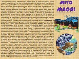 All'inizio c'era solo il Vuoto, Te Kore a cui fece seguito la Notte, Te Poroa. Da queste due divinità
nacquero in seguito il Padre del Cielo, Ranginui, e la Madre Terra, Papatuanuku. In origine, Cielo e
Terra erano uniti nell'affettuoso abbraccio tra Ranginui e Papatuanuku. I problemi iniziarono
quando Ranginui e Papatuanuku iniziarono a generare dei figli, delle divinità bambine che
controllavano le varie forze della natura. Costoro erano costretti a vivere nell'oscurità tra i due
genitori e quando Ranginui e Papatuanuku si abbracciavano non avevano molto spazio per
muoversi. I genitori però non si curavano dei lamenti dei loro figli, che avrebbero preferito che si
dividessero, e seguitarono a stare uniti e a generare altri figli. La situazione, già insostenibile per
gli dèi-bambini, precipitò quando nacque Ruamoko. Il più piccolo dei figli di Ranginui e
Papatuanuku era una vera peste; il suo temperamento irrequieto fece sì che Ruamoko divenisse il
dio dei vulcani. Egli diventò presto il prediletto dei genitori, soprattutto della madre, che Ruamoko
scaldava con le proprie dita calde. Ovviamente ai fratelli ciò non faceva piacere, così tennero una
riunione (dalla quale Ruamoko fu escluso) dove decisero di separare i genitori. Fu Tane Mahuta, il
dio della foresta e degli uccelli, il prescelto che doveva la divisione. Ed ecco cosa avvenne. Tane
Mahuta spinse Ranginui verso l'alto e Papatuanuku verso il basso. Tangaroa, divinità del mare,
circondò Papatuanuku con le sue acque e il dio del vento, Tawhiri Matea, soffiò nello spazio
vacante tra i suoi genitori. E finalmente la luce irruppe nel mondo; dal primo bagliore nacquero le
cose animate e inanimate e da uno dei figli di Ranginui e Papatuanuku nacque l'uomo. Non
appena Ruamoko vide cos'era accaduto e percepì il dolore di suo padre e sua madre per la
separazione, divenne una furia. Il terreno si aprì e Ruamoko gettò fango bollente ed enormi nubi
di vapore fetido. Pieno di rabbia, Ruamoko inveì contro i fratelli per la loro scelleratezza, facendo
scuotere la terra con la sua voce tonante. Poi fece eruttare fino a raggiungere il cielo i fuochi
presenti nelle profondità terrestri per molti giorni, finché Papatuanuku non lo abbracciò
dolcemente cantando, per far addormentare il figlio collerico. Con il tempo, però, Ranginui smise
di piangere per la lontananza della moglie e Papatuanuku si interessò di più agli altri figli, che
l'avevano vestita con tuniche colorate. Ma Ruamoko rimase un dio irascibile, perennemente
infuriato con i suoi fratelli per aver separato i genitori. Ogni volta che si svegliava dal riposo,
riprendeva a scuotere Papatuanuku e a lanciare vapore bollente e fango puzzolente nell'aria.
Inoltre, quando Papatuanuku non riusciva a farlo addormentare con il suo canto melodioso,
Ruamoko spingeva fiumi infuocati nelle foreste di Tane Mahuta e gettava isole di roccia fusa nelle
acque di Tangaroa, imprecando contro i suoi fratelli: «Ko Ruamoko, e ngunguru nei, Au, au, aue
ha! Ascoltate il rimbombo del Dio del Terremoto! Au, au, aue ha!». Ancora oggi il dolore per la
separazione affligge Ranginui e Papatuanuku. Quando piove, Ranginui piange la lontananza della
moglie e le sue lacrime, sotto forma di gocce, fanno capire a Papatuanuku che il marito l'ama
ancora. Quando invece dalle foreste si leva la foschia, è segno che Papatuanuku sospira per la
mancanza di Ranginui e che il suo corpo caldo continua a bramarlo.

 