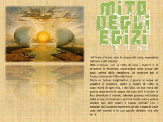 All'inizio c'erano solo le acque del caos, sovrastate
dal buio e dal silenzio.
Otto creature, con la testa di rana i maschi e di
serpente le femmine, muovevano nelle acque del
caos, prima della creazione. Le creature poi si
fusero, formando il Grande Uovo.
Dopo un tempo lunghissimo, il guscio si ruppe ed
apparve il Creatore, padre e madre di tutte le
cose, fonte di ogni vita, il dio Sole. Le due metà del
guscio separarono le acque del caos ed il Creatore le
fece diventare il mondo. Mentre giaceva nell'abisso
delle acque, il Creatore si sentiva molto solo e voleva
abitare con altri esseri il nuovo mondo: così i
pensieri del Creatore divennero gli dèi e tutte le altre
cose del mondo e le sue parole diedero vita alla
terra.

 