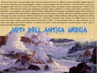 All'inizio c'era il Caos, il grande abisso vuoto. Dal Caos emerse Eurìnome, la ballerina. Aveva tantissima voglia di danzare,
ma nessuna superficie sulla quale poggiare i piedi. Per questa ragione decise di dividere il Cielo dal mare e cominciò a
volteggiare sulle onde fino a creare un vortice intorno al proprio corpo. Da questo vortice nacque Borea, il freddo vento
del nord. Il vento divenne sempre più impetuoso. Eurìnome allora lo afferrò e lo strizzò come fosse uno straccio e lo
trasformò in un serpente a cui dette il nome di Ofione. Dall'unione di Eurìnome e di Ofione nacque l'Uovo Universale.
Ofione si arrotolò sette volte intorno al gigantesco Uovo, finché questo si schiuse. Dall'Uovo Universale uscirono tutte le
meraviglie del creato. Eurìnome e Ofione si stabilirono in una reggia sul Monte Olimpo. Ofione disse: «Spetta a me sedere
sul trono, perché io sono il creatore dell'universo!» Eurìnome, furibionda, urlò: «Come osi, rettile? Senza di me non
saresti stato nulla. Io devo sedermi sul trono e governare su tutto!» Vi fu una violenta lotta tra i due: Eurìnome, con un
calcio, fece cadere tutti i denti di Ofione. A contatto con la terra i denti del serpente si trasformarono in esseri umani, il
primo dei quali si chiamò Pelago.

 