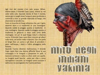 Agli inizi del mondo c'era solo acqua. Wheememe-owan, il Grande Capo Lassù, viveva su nel
cielo tutto solo. Quando decise di fare il mondo,
venne giù in luoghi dove l'acqua è poco profonda e
cominciò a tirar su grande manciate di fango, che
divennero la terraferma.
Fece un mucchio di fango altissimo che, per il gelo,
divenne duro e si trasformò in una montagna.
Quando cadde la pioggia questa si trasformò in
una montagna. Quando cadde la pioggia questa si
trasformò in ghiaccio e neve sulla cima delle
montagne. Un po' di quel fango indurì e divenne
roccia. Il Grande Capo Lassù fece crescere gli alberi
sulla terra, ed anche radici e bacche. Con una palla
di fango fece un uomo e gli disse di prendere i
pesci nell'acqua, i daini e l'altra selvaggina nelle
foreste.
Quando l'uomo divenne malinconico, il Grande
Capo Lassù fece una donna affinché fosse la sua
compagna e le insegnò a preparare le pelli, a
lavorare cortecce e radici e a fare cesti con quelle.
Le insegnò quali bacche usare per cibo e come
raccogliere e seccarle. Le insegnò come cucinare il
salmone e la cacciagione che l'uomo portava.

 