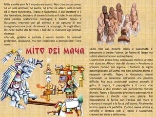 Mille e mille anni fa il mondo era vuoto. Non c'era alcun uomo,
né un solo animale, né pietre, né erbe, né alberi; solo il cielo
ed il mare esistevano. Tepeu e Gucumatz, il dio creatore e il
dio formatore, decisero di creare la terra e il sole. In un attimo
dalla nebbia scaturirono montagne e boschi. Tepeu e
Gucumatz crearono poi gli animali e ad ognuno di essi
assegnarono una casa: chi viveva tra i cespugli, chi sugli alberi,
chi nelle buche del terreno. I due dèi si rivolsero agli animali
dicendo:
«Parlate, gridate e cantate i nostri nomi!» Gli animali
gridavano, ululavano, ma non riuscivano a pronunciare i loro
nomi.
«Così non va» dissero Tepeu e Gucumatz. E
provarono a creare l'uomo. Lo fecero di fango ma
subito videro che non andava bene.
L'uomo non aveva forza, cadeva giù molle e la testa
non stava su. Allora i due dèi dissero: « Proviamo a
scolpire l'uomo nel legno». I fantocci di legno
assomigliavano all'uomo, ma non avevano anima e
neppure cervello. Tepeu e Gucumatz erano
sconsolati: la creazione dell'uomo era proprio
difficile. Ma ecco avvicinarsi quattro animali: il
gatto, il coyote, il pappagallo e il corvo, che
portarono ai due creatori una pannocchia matura
di mais. Tepeu e Gucumatz presero la pannocchia e
macinarono i chicchi con una pietra. Poi
impastarono la farina con l'acqua del mare e
crearono i muscoli e la forza dell'uomo. Finalmente
la loro opera era perfetta. L'uomo aveva anima e
cervello e cantava lodi a Tepeu e Gucumatz,
creatori del cielo e della terra.

 