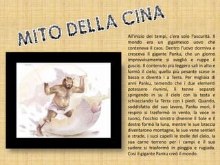 All'inizio dei tempi, c'era solo l'oscurità. Il
mondo era un gigantesco uovo che
conteneva il caos. Dentro l'uovo dormiva e
cresceva il gigante Panku, che un giorno
improvvisamente si svegliò e ruppe il
guscio. Il contenuto più leggero salì in alto e
formò il cielo; quello più pesante scese in
basso e diventò l a Terra. Per migliaia di
anni Panku, temendo che i due elementi
potessero riunirsi, li tenne separati
spingendo in su il cielo con la testa e
schiacciando la Terra con i piedi. Quando,
soddisfatto del suo lavoro, Panku morì, il
respiro si trasformò in vento, la voce in
tuono, l'occhio sinistro divenne il Sole e il
destro formò la luna, mentre le sue braccia
diventarono montagne, le sue vene sentieri
e strade, i suoi capelli le stelle del cielo, la
sua carne terreno per i campi e il suo
sudore si trasformò in pioggia e rugiada.
Così il gigante Panku creò il mondo.

 