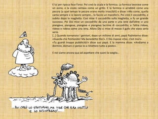 E lui per ripicca fece l’orso. Poi creò la cicala e la formica. La formica lavorava come
un asino, e la cicala cantava come un grillo. E la formica si arrabbiò come una
pecora (a quel tempo le pecore erano molto irrascibili) e disse: «Ma come, quella
canta sempre e io lavoro sempre… Io faccio un macello!». Poi creò il coccodrillo, e
subito dopo la maglietta. Così mise il coccodrillo sulla maglietta, e fu un grande
successo. Poi Dio mise un coccodrillo da una parte e una iene dall’altre: e uno
piangeva, piangeva, piangeva e piangeva lacrime di coccodrillo; e l’altra rideva,
rideva e rideva come una iena. Allora Dio ci mise di mezzo il gufo che stava serio
serio.
[…] Quando tornarono i genitori, dopo un milione di anni, papà Padreterno disse:
«Guarda che finimondo! Ma benedetto Dio!». E Dio rispose «Oui, c’est moi!»
«Tu guardi troppa pubblicità!» disse suo papà. E la mamma disse: «Andiamo a
dormire, domani ci penso io a rimettere tutto a posto».
E noi siamo ancora qua ad aspettare che suoni la sveglia…

 
