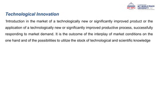 Technological Innovation
‘Introduction in the market of a technologically new or significantly improved product or the
application of a technologically new or significantly improved productive process, successfully
responding to market demand. It is the outcome of the interplay of market conditions on the
one hand and of the possibilities to utilize the stock of technological and scientific knowledge
 