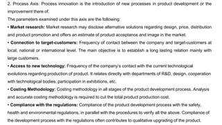 2. Process Axis: Process innovation is the introduction of new processes in product development or the
improvement there of.
The parameters examined under this axis are the following:
• Market research: Market research may disclose alternative solutions regarding design, price, distribution
and product promotion and offers an estimate of product acceptance and image in the market.
• Connection to target-customers: Frequency of contact between the company and target-customers at
local, national or international level. The main objective is to establish a long lasting relation mainly with
large customers.
• Access to new technology: Frequency of the company’s contact with the current technological
evolutions regarding production of product. It relates directly with departments of R&D, design, cooperation
with technological bodies, participation in exhibitions, etc.
• Costing Methodology: Costing methodology in all stages of the product development process. Analysis
and accurate costing methodology is required to cut the total product production cost.
• Compliance with the regulations: Compliance of the product development process with the safety,
health and environmental regulations, in parallel with the procedures to verify all the above. Compliance of
the development process with the regulations often contributes to qualitative upgrading of the product.
 