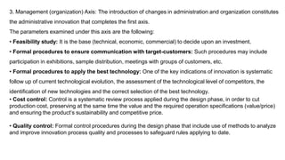 3. Management (organization) Axis: The introduction of changes in administration and organization constitutes
the administrative innovation that completes the first axis.
The parameters examined under this axis are the following:
• Feasibility study: It is the base (technical, economic, commercial) to decide upon an investment.
• Formal procedures to ensure communication with target-customers: Such procedures may include
participation in exhibitions, sample distribution, meetings with groups of customers, etc.
• Formal procedures to apply the best technology: One of the key indications of innovation is systematic
follow up of current technological evolution, the assessment of the technological level of competitors, the
identification of new technologies and the correct selection of the best technology.
• Cost control: Control is a systematic review process applied during the design phase, in order to cut
production cost, preserving at the same time the value and the required operation specifications (value/price)
and ensuring the product’s sustainability and competitive price.
• Quality control: Formal control procedures during the design phase that include use of methods to analyze
and improve innovation process quality and processes to safeguard rules applying to date.
 
