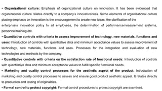 • Organizational culture: Emphasis of organizational culture on innovation. It has been evidenced that
organizational culture relates directly to a company’s innovativeness. Some elements of organizational culture
placing emphasis on innovation is the encouragement to create new ideas, the clarification of the
enterprise’s innovation policy to all employees, the determination of performancemeasurement systems,
personnel training etc.
• Quantitative controls with criteria to assess improvement of technology, new materials, functions and
uses: Introduction of controls with quantitative data and minimum acceptance values to assess improvement of
technology, new materials, functions and uses. Processes for the integration and evaluation of new
technologies and methods by the company.
• Quantitative controls with criteria on the satisfaction rate of functional needs: Introduction of controls
with quantitative data and minimum acceptance values to fulfill specific functional needs.
• Marketing and quality control processes for the aesthetic aspect of the product: Introduction of
marketing and quality control processes to assess and ensure good product aesthetic appeal. It relates directly
to production and testing of originalities.
• Formal control to protect copyright: Formal control procedures to protect copyright are examined.
 