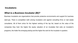 Incubators:
What is a Business Incubator (BI)?
Business Incubators are organizations that provide protective environments and support for business
start-ups. There is competition both among incubators and against consulting firms or real estate
consultants. All of them strive for the highest ranking of the top list, based on the value of the
companies they host: the higher the equity valuation of an incubatee that exits an incubator’s
programs, the hotter the emerging startup and the higher the rank for the incubator in question.
 