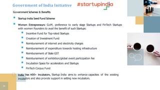 Government Schemes & Benefits
 Startup India Seed Fund Scheme
 Women Entrepreneurs: GoM, preference to early stage Startups and FinTech Startups
with women Founders to avail the benefit of such Startups:
 Incentive Fund for Top-rated Startups
 Creation of Investment Fund
 Reimbursement of internet and electricity charges
 Reimbursement of expenditure towards hosting infrastructure
 Reimbursement of State GST
 Reimbursement of exhibition/global event participation fee
 Incubation Space for accelerators and Startups
 FinTech Corpus Fund
India
incuba
has 400+ Incubators, Startup India aims to enhance capacities of the existing
tors and also provide support in setting new incubators.
Government of India Initiative
54
 