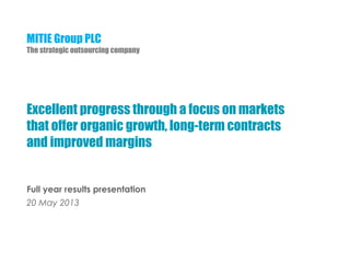 MITIE Group PLC
The strategic outsourcing company
Excellent progress through a focus on markets
that offer organic growth, long-term contracts
and improved margins
Full year results presentation
20 May 2013
 