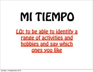 MI TIEMPO 
LO: to be able to identify a 
range of activities and 
hobbies and say which 
ones you like 
Sunday, 14 September 2014 
 