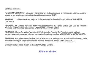 Continua leyendo…
Para COMPLEMENTAR mi curso y garantizar un éxitoso inicio de tu negocio en Internet, quiero
regalarte los siguientes paquetes si decides ordenar AHORA:
REGALO 1. 13 Plantillas Para Mejorar El Aspecto De Tu Tienda Virtual. VALUADO EN$637
DOLARES
REGALO 2. Mi Listado Personal de 90 Proveedores Para Tu Tienda Virtual Con Mas de 100,000
Articulos en Diferentes Categorias. VALUADO EN $97.00 DLLS
REGALO 3. Curso En Video “Vendiendo En Internet a Prueba De Fraudes”, para realizar
transacciones seguras por Internet para evitar fraudes y estafas. VALUADO EN $47 DOLARES.
REGALO 4. Actualizaciones De Por Vida. Cada vez que yo haga una actualización al curso, tu la
recibiras sin ningun cargo adicional de manera inmediata. INVALUABLE REGALO.
El Mejor Tiempo Para Iniciar Tu Tienda Virtual Es ¡Ahora!
Entre en el sitio
 