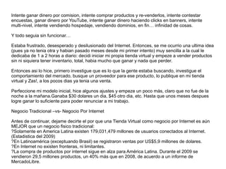 Intente ganar dinero por comision, intente comprar productos y re-venderlos, intente contestar
encuestas, ganar dinero por YouTube, intente ganar dinero haciendo clicks en banners, intente
multi-nivel, intente vendiendo hospedaje, vendiendo dominios, en fin… infinidad de cosas.
Y todo seguia sin funcionar…
Estaba frustrado, desesperado y desilusionado del Internet. Entonces, se me ocurrio una ultima idea
(pues ya no tenia otra y habian pasado meses desde mi primer intento) muy sencilla a la cual le
dedicaba de 1 a 2 horas a diario: decidi iniciar mi propia tienda virtual y empeze a vender productos
sin ni siquiera tener inventario, total, habia mucho que ganar y nada que perder.
Entonces asi lo hice, primero investigue que es lo que la gente estaba buscando, investigue el
comportamiento del mercado, busque un proveedor para ese producto, lo publique en mi tienda
virtual y Zas!, a los pocos dias ya tenia una venta.
Perfeccione mi modelo inicial, hice algunos ajustes y empeze un poco más, claro que no fue de la
noche a la mañana.Ganaba $30 dolares un dia, $45 otro dia, etc. Hasta que unos meses despues
logre ganar lo suficiente para poder renunciar a mi trabajo.
Negocio Tradicional –vs- Negocio Por Internet
Antes de continuar, dejame decirte el por que una Tienda Virtual como negocio por Internet es aún
MEJOR que un negocio fisico tradicional:
?Solamente en America Latina existen 179,031,479 millones de usuarios conectados al Internet.
(Estadistica del 2009)
?En Latinoamérica (exceptuando Brasil) se registraron ventas por US$5,9 millones de dolares.
?En Internet no existen fronteras, ni limitantes.
?La compra de productos por internet sigue en alza para América Latina. Durante el 2009 se
vendieron 29,5 millones productos, un 40% más que en 2008, de acuerdo a un informe de
MercadoLibre.
 