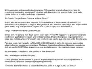 No te preocupes, este curso lo diseñe para que NO necesites tener absolutamente nada de
experiencia en diseño o programación de sitios web. Con solo unos cuantos clicks vas a poder
instalar tu tienda virtual como todo un profesional.
“En Cuanto Tiempo Puedo Empezar a Ganar Dinero?”
Bueno, esta es una muy buena pregunta. Todo depende de ti, dependiendo del esfuerzo y la
dedicación que le pongas a tu negocio. Hay gente que en 2 semanas después ya esta empezando a
ganar dinero. Hay otra que tardan un poco mas. Como te digo, todo depende de ti.
“Tengo Miedo De Que Este Sea Un Fraude”
Dimelo a mi. Yo compre mas de 20 cursos sobre como "Iniciar Mi Negocio" y la gran mayoria (no te
puedo decir que todos) resultaron una verdadera estafa. Dejame te digo que yo personalmente
utilizo este metodo, y la comprobación esta en el video de prueba que esta mas arriba de esta carta.
Para que estes mas tranquilo, yo TOMARE el RIESGO por ti. A partir del momento que decidas
adquirir el curso, tendras una garantia de 60 dias de devolucion del dinero. No podre esconderme
de ti, ya que CLICKBANK es una empresa que regula los pagos y las devoluciones de mi curso.
Asi que puedes probarlo con total confianza, libre de riesgos!.
Mira Lo Que Aprenderás En El Curso
Quiero que veas detalladamente lo que vas a aprender paso-a-paso en mi curso para iniciar tu
tienda virtual y empezar un negocio prospero por Internet.
Te resumo de manera rápida el contenido del curso, como te lo dije, TODO EN VIDEO:
 