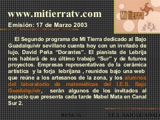 01/14/16 I.E.S. BAJO GUADALQ
www.mitierratv.com
Emisión: 17 de Marzo 2003
El Segundo programa de MI Tierra dedicado al Bajo
Guadalquivir sevillano cuenta hoy con un invitado de
lujo, David Peña “Dorantes”. El pianista de Lebrija
nos hablará de su último trabajo “Sur” y de futuros
proyectos. Empresas representativas de la cerámica
artística y la forja lebrijana , reunidos bajo una web
que reúne a los artesanos de la zona, y los alumnos
del laboratorio de matemáticas del I.E.S. Bajo
Guadalquivir, serán algunos de los invitados al
espacio que presenta cada tarde Mabel Mata en Canal
Sur 2.