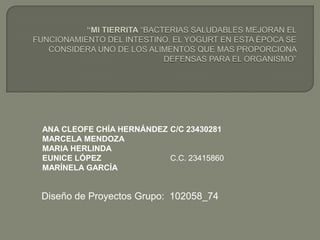 ANA CLEOFE CHÍA HERNÁNDEZ C/C 23430281
MARCELA MENDOZA
MARIA HERLINDA
EUNICE LÓPEZ
C.C. 23415860
MARÍNELA GARCÍA

Diseño de Proyectos Grupo: 102058_74

 