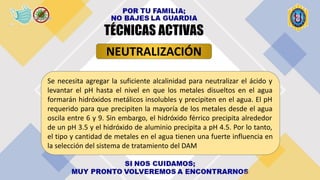 Se necesita agregar la suficiente alcalinidad para neutralizar el ácido y
levantar el pH hasta el nivel en que los metales disueltos en el agua
formarán hidróxidos metálicos insolubles y precipiten en el agua. El pH
requerido para que precipiten la mayoría de los metales desde el agua
oscila entre 6 y 9. Sin embargo, el hidróxido férrico precipita alrededor
de un pH 3.5 y el hidróxido de aluminio precipita a pH 4.5. Por lo tanto,
el tipo y cantidad de metales en el agua tienen una fuerte influencia en
la selección del sistema de tratamiento del DAM
NEUTRALIZACIÓN
TÉCNICAS ACTIVAS
 
