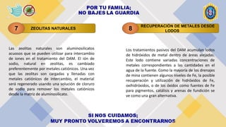 ZEOLITAS NATURALES
7
RECUPERACIÓN DE METALES DESDE
LODOS
8
Las zeolitas naturales son aluminosilicatos
acuosos que se pueden utilizar para intercambio
de iones en el tratamiento del DAM. El ión de
sodio, natural en zeolitas, es cambiado
preferentemente por metales catiónicos. Una vez
que las zeolitas son cargadas y llenadas con
metales catiónicos de intercambio, el material
será regenerado usando una solución de cloruro
de sodio para remover los metales catiónicos
desde la matriz de aluminosilicato.
Los tratamientos pasivos del DAM acumulan lodos
de hidróxidos de metal dentro de áreas alejadas.
Este lodo contiene variadas concentraciones de
metales correspondientes a las cantidades en el
agua de la fuente. Como la mayoría de los drenajes
de mina contienen algunos niveles de Fe, la posible
recuperación y utilización de hidróxidos de Fe,
oxihidróxidos, o de los óxidos como fuentes de Fe
para pigmentos, catálisis y arenas de fundición se
ve como una gran alternativa.
 