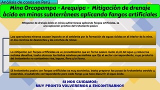 Mina Orcopampa - Arequipa - Mitigación de drenaje
ácido en minas subterráneas aplicando fangos artificiales
Análisis de casos en Perú
Mitigación de drenaje ácido en minas subterráneas aplicando fangos artificiales, es
una aplicación práctica del tratamiento pasivo
Ell tratamiento pasivo con fangos artificiales es muy económico, basta preparar las pozas de tratamiento aerobio y
anaerobio, el substrato correspondiente para cada fango y se hace discurrir el agua ácida.
La mitigación por fangos artificiales es un procedimiento que en forma pasiva nivela el pH del agua y reduce los
metales disueltos, hasta alcanzar los límites máximos permisibles que fija el sector correspondiente, cuyo producto
del tratamiento no contaminan ríos, laguna, flora y la fauna.
Las operaciones mineras causan impacto en el ambiente por la formación de aguas ácidas en el interior de la mina,
en las canchas de desmontes y las canchas de relave.
 