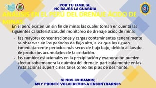 ANÁLISIS EN EL PERÚ DEL DRENAJE ÁCIDO DE
MINAS:
En el perú existen un sin fin de minas las cuales toman en cuenta las
siguientes caracteristicas, del monitoreo de drenaje acido de mina:
- Las mayores concentraciones y cargas contaminantes generalmente
se observan en los periodos de flujo alto, a los que les siguen
inmediatamente periodos más secos de flujo bajo, debido al lavado
de productos acumulados de la oxidación.
- los cambios estacionales en la precipitación y evaporación pueden
afectar sobremanera la química del drenaje, particularmente en las
instalaciones superficiales tales como las pilas de desmonte.
 