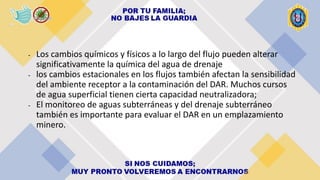 - Los cambios químicos y físicos a lo largo del flujo pueden alterar
significativamente la química del agua de drenaje
- los cambios estacionales en los flujos también afectan la sensibilidad
del ambiente receptor a la contaminación del DAR. Muchos cursos
de agua superficial tienen cierta capacidad neutralizadora;
- El monitoreo de aguas subterráneas y del drenaje subterráneo
también es importante para evaluar el DAR en un emplazamiento
minero.
 